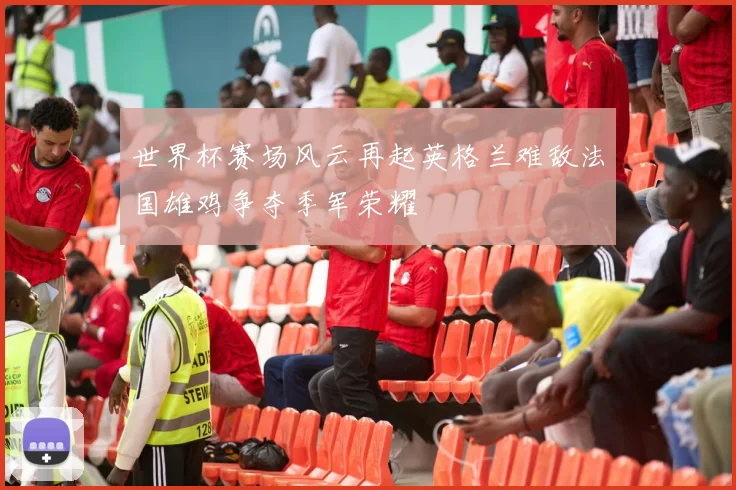 世界杯赛场风云再起英格兰难敌法国雄鸡争夺季军荣耀