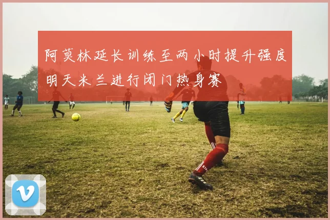 阿莫林延长训练至两小时提升强度明天米兰进行闭门热身赛