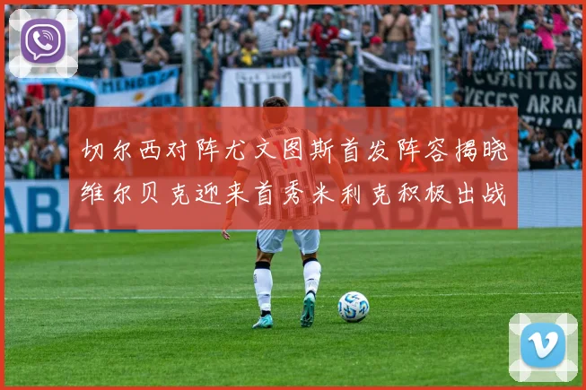 切尔西对阵尤文图斯首发阵容揭晓维尔贝克迎来首秀米利克积极出战蓝军替补席人数达到21人