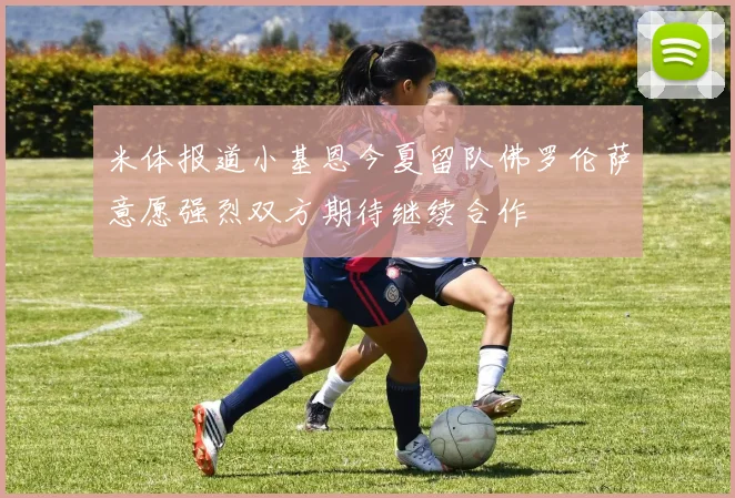 米体报道小基恩今夏留队佛罗伦萨意愿强烈双方期待继续合作