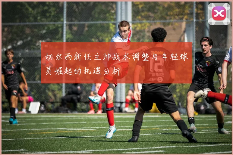 切尔西新任主帅战术调整与年轻球员崛起的机遇分析