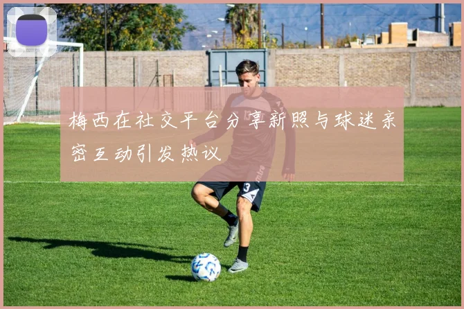 梅西在社交平台分享新照与球迷亲密互动引发热议