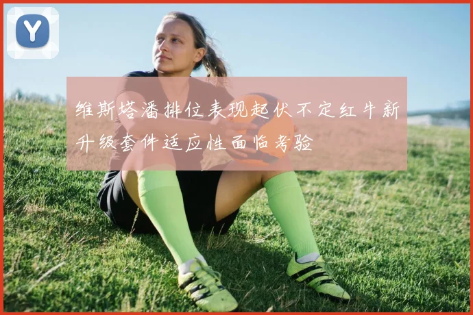 维斯塔潘排位表现起伏不定红牛新升级套件适应性面临考验