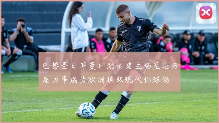 巴黎圣日耳曼计划扩建主场至七万座力争成为欧洲顶级现代化球场