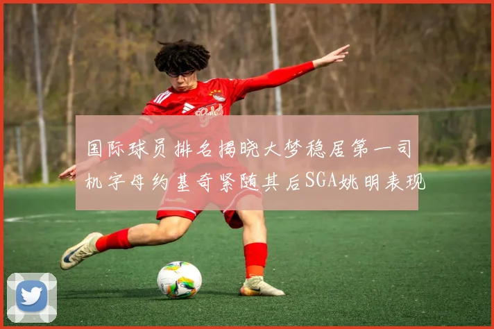 国际球员排名揭晓大梦稳居第一司机字母约基奇紧随其后SGA姚明表现引关注