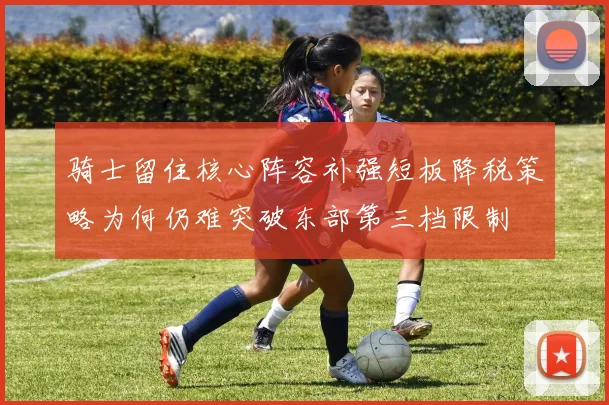 骑士留住核心阵容补强短板降税策略为何仍难突破东部第三档限制